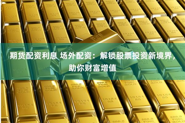 期货配资利息 场外配资：解锁股票投资新境界，助你财富增值