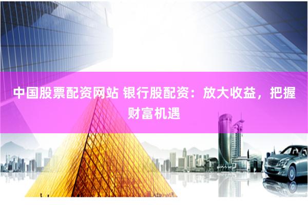 中国股票配资网站 银行股配资：放大收益，把握财富机遇