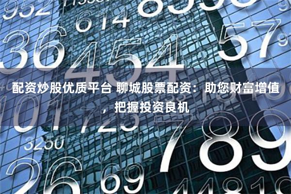 配资炒股优质平台 聊城股票配资：助您财富增值，把握投资良机
