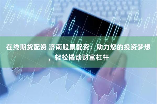 在线期货配资 济南股票配资：助力您的投资梦想，轻松撬动财富杠杆