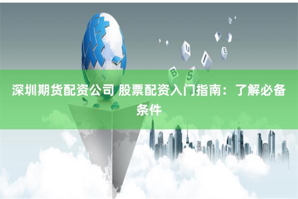 深圳期货配资公司 股票配资入门指南：了解必备条件