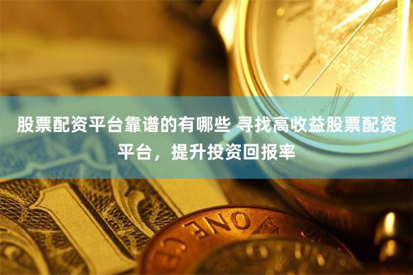 股票配资平台靠谱的有哪些 寻找高收益股票配资平台，提升投资回报率