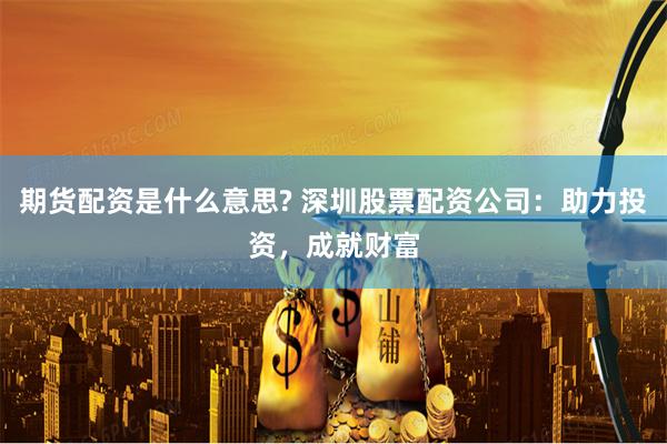 期货配资是什么意思? 深圳股票配资公司：助力投资，成就财富