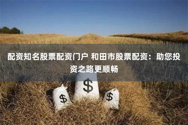 配资知名股票配资门户 和田市股票配资：助您投资之路更顺畅